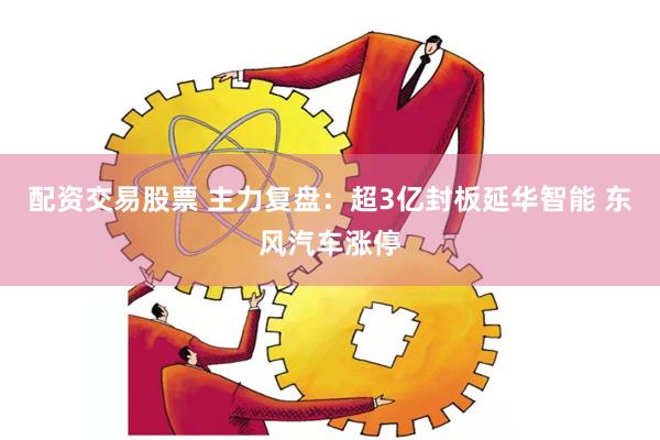 配资交易股票 主力复盘：超3亿封板延华智能 东风汽车涨停