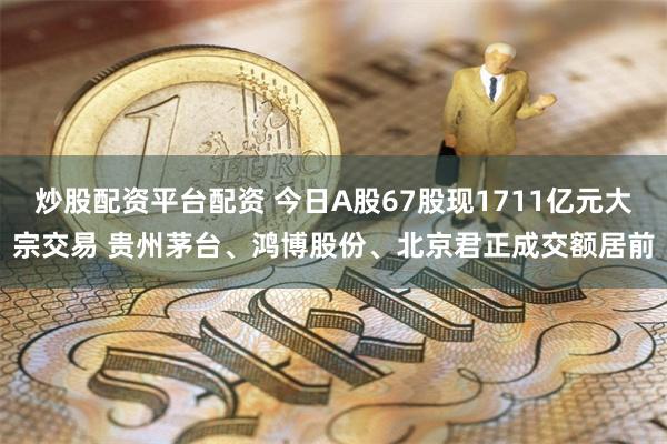 炒股配资平台配资 今日A股67股现1711亿元大宗交易 贵州茅台、鸿博股份、北京君正成交额居前