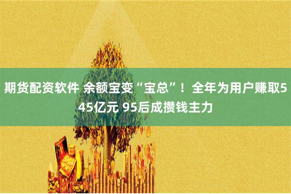 期货配资软件 余额宝变“宝总”！全年为用户赚取545亿元 95后成攒钱主力