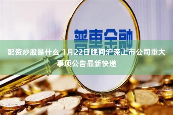 配资炒股是什么 1月22日晚间沪深上市公司重大事项公告最新快递