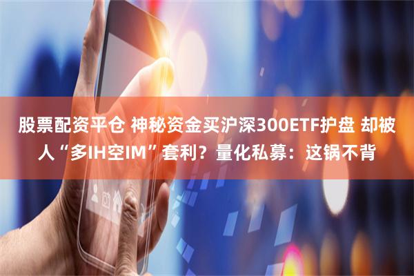 股票配资平仓 神秘资金买沪深300ETF护盘 却被人“多IH空IM”套利？量化私募：这锅不背