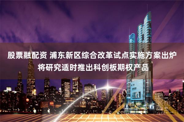 股票融配资 浦东新区综合改革试点实施方案出炉 将研究适时推出科创板期权产品