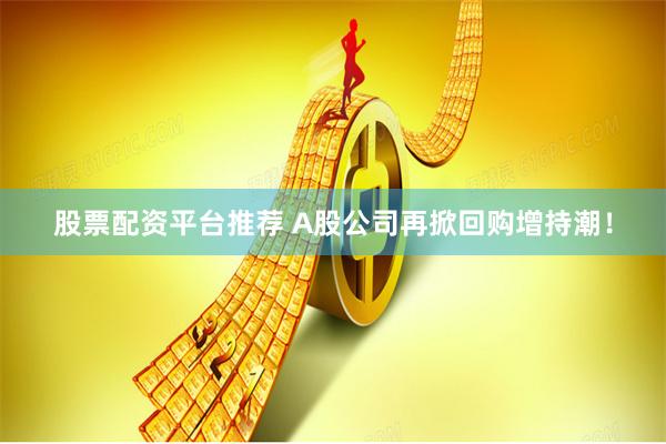 股票配资平台推荐 A股公司再掀回购增持潮！