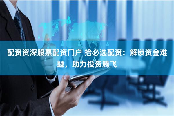 配资资深股票配资门户 拾必选配资：解锁资金难题，助力投资腾飞