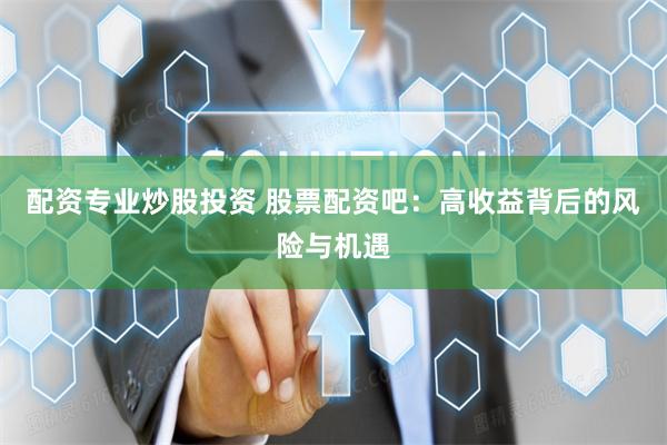 配资专业炒股投资 股票配资吧：高收益背后的风险与机遇