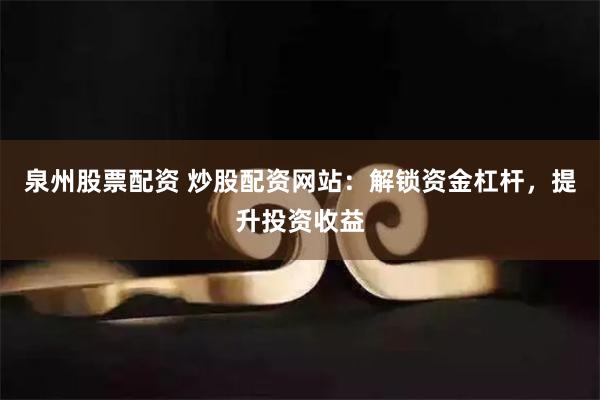 泉州股票配资 炒股配资网站：解锁资金杠杆，提升投资收益