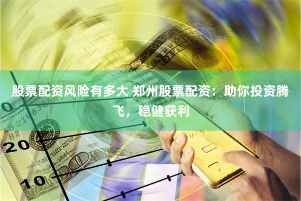 股票配资风险有多大 郑州股票配资：助你投资腾飞，稳健获利