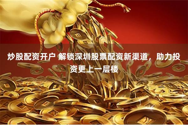 炒股配资开户 解锁深圳股票配资新渠道，助力投资更上一层楼