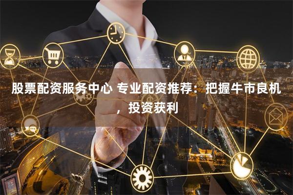 股票配资服务中心 专业配资推荐：把握牛市良机，投资获利