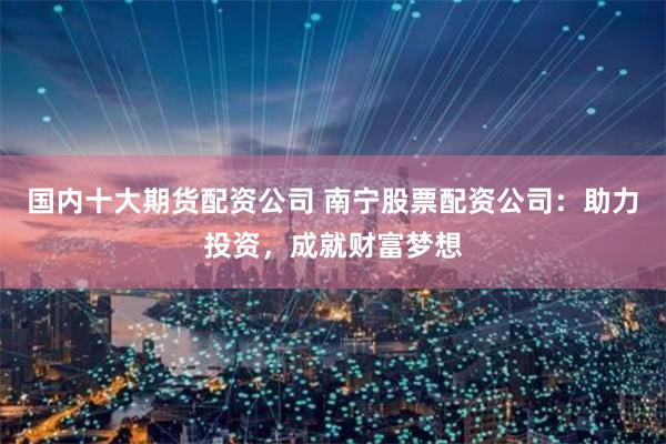 国内十大期货配资公司 南宁股票配资公司：助力投资，成就财富梦想