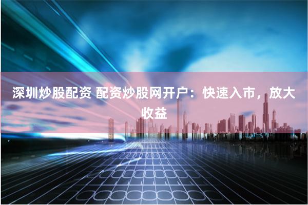 深圳炒股配资 配资炒股网开户：快速入市，放大收益