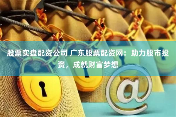股票实盘配资公司 广东股票配资网：助力股市投资，成就财富梦想