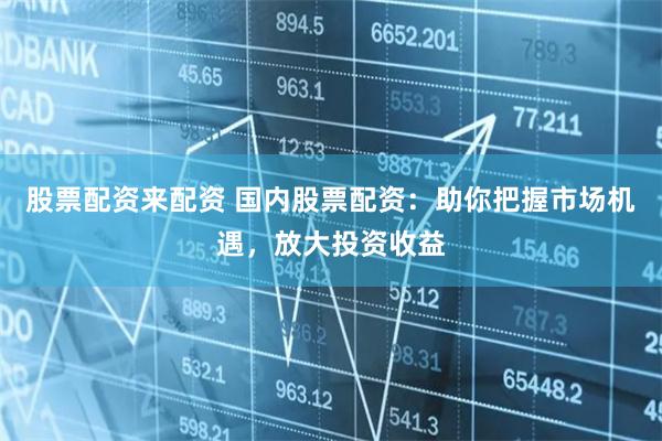 股票配资来配资 国内股票配资：助你把握市场机遇，放大投资收益