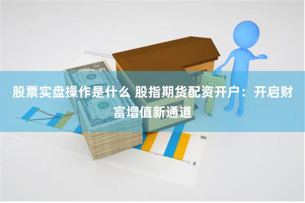 股票实盘操作是什么 股指期货配资开户：开启财富增值新通道