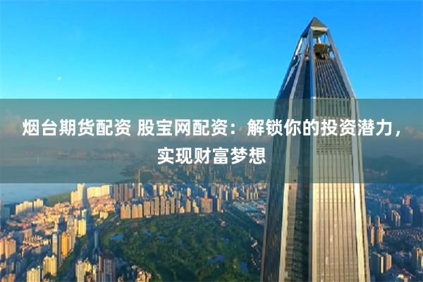 烟台期货配资 股宝网配资：解锁你的投资潜力，实现财富梦想
