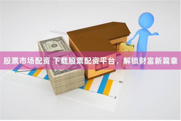 股票市场配资 下载股票配资平台，解锁财富新篇章