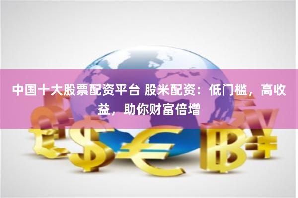 中国十大股票配资平台 股米配资：低门槛，高收益，助你财富倍增