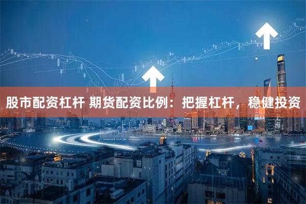 股市配资杠杆 期货配资比例：把握杠杆，稳健投资
