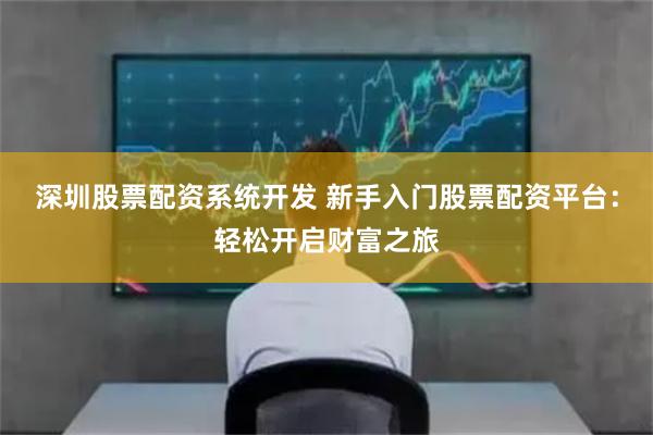 深圳股票配资系统开发 新手入门股票配资平台：轻松开启财富之旅