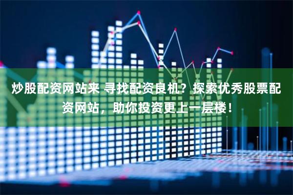 炒股配资网站来 寻找配资良机？探索优秀股票配资网站，助你投资更上一层楼！