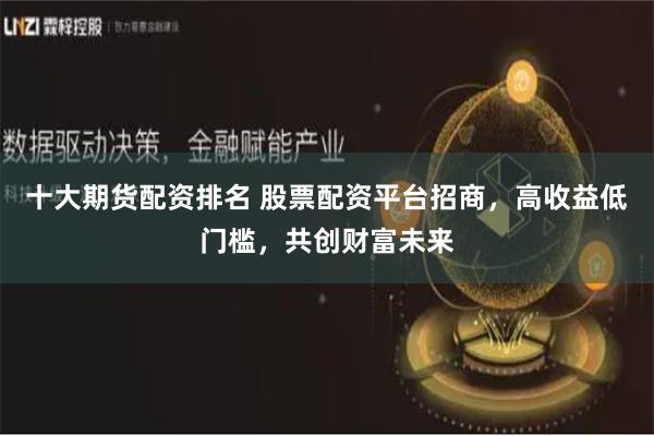 十大期货配资排名 股票配资平台招商，高收益低门槛，共创财富未来